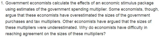 1. Government economists calculate the effects of an economic stimulus package using estimates of the government spending multiplier. Some economists, though, argue that these economists have overestimated the sizes of the government purchases and tax multipliers. Other economists have argued that the sizes of these multipliers were underestimated. Why do economists have difficulty in reaching agreement on the sizes of these multipliers? nted the sizes of the government