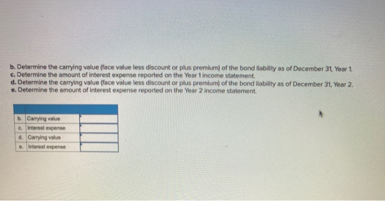 b. Determine the carrying value (face value less discount or plus premium) of the bond liability as of December 31, Year 1. c