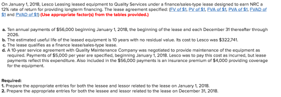 On January 1, 2018, Lesco Leasing leased equipment to Quality Services under a finance/sales-type lease designed to earn NRC a 12% rate of return for providing longterm financing. The lease agreement specified: (FVof 1, PV of $1, FVA of $1, PVA of $1, FVAD of $1 and PVAD of $1) (Use appropriate factor(s) from the tables provided.) a. Ten annual payments of $56,000 beginning January 1, 2018, the beginning of the lease and each December 31 thereafter through 2026 b. The estimated useful life of the leased equipment is 10 years with no residual value. Its cost to Lesco was $322,741 c. The lease qualifies as a finance lease/sales-type lease. d. A 10-year service agreement with Quality Maintenance Company was negotiated to provide maintenance of the equipment as required. Payments of $5,000 per year are specified, beginning January 1, 2018. Lesco was to pay this cost as incurred, but lease payments reflect this expenditure. Also included in the $56,000 payments is an insurance premium of $4,000 providing coverage for the equipment. Required: 1. Prepare the appropriate entries for both the lessee and lessor related to the lease on January 1, 2018. 2. Prepare the appropriate entries for both the lessee and lessor related to the lease on December 31, 2018.