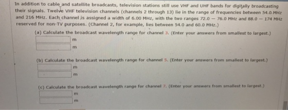 In addition to cable and satellite broadcasts, television stations still use VHF and UHF bands for digitally broadcasting their signals. Twelve vHF television channels (channels 2 through 13) lie in the range of frequencies between 54.0 MHz and 216 MHz. Each channel is assigned a width of 6.00 MHz, with the two ranges 72.0 76.0 MHz and 88.0 174 MHz reserved for non-TV purposes. (Channel 2, for example, lies between 54.0 and 60.0 MHz.) (a) Calculate the broadcast wavelength range for channel 3. (Enter your answers from smallest to largest.) (b) Calculate the broadcast wavelength range for channel 5. (Enter your answers from smallest to largest.) (c) Calculate the broadcast wavelength range for channel 7. (Enter your answers from smallest to largest.)