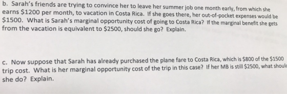 Sarahs friends are trying to convince her to leave her summer job one month early, from whic earns $1200 per month, to vacation in Costa Rica. If she goes there, her out-of-pocket expense $1500. What is Sarahs marginal opportunity cost of going to Costa Rica? If the marginal benefit she gets from the vacation is equivalent to $2500, should she go? Explain b. h she c. Now suppose that Sarah has already purchased the plane fare to Costa Rica, which is $800 of the $1500 trip cost. What is her marginal opportunity cost of the trip in this case? If her MB is still $ she do? Explain. t is her marginal opportunity cost of the trip in this case? If her MB is stll $2500, what shoul