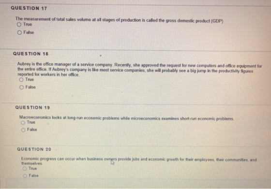 QUESTION 17 The measurement of total sales volurme at all stages of production is called the gross domestic product (GDP) O True O False QUESTION 18 Aubrey is the office manager of a service company. Recently, she approved the request for new computers and office equipment for the entire office. If Aubreys company is like most service companies, she will probably see a big jump in the productivity figures reported for workers in her office O True O False QUESTION 19 Macroeconomics looks at long-run economic problems while microeconomics examines short-run economic problems O True O False QUESTION 20 Economic progress can occur when business owners provide jobs and economic growth for their employees, their communities, and themselves O True ○ False