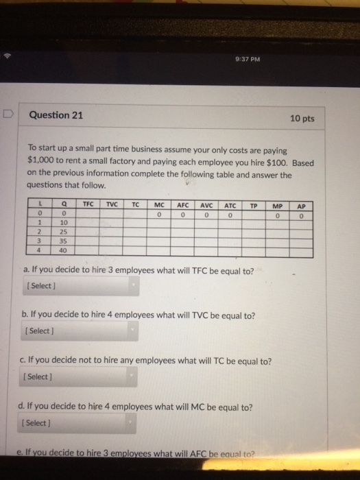 9:37 PM Question 21 10 pts To start up a small part time business assume your only costs are paying $1,000 to rent a small factory and paying each employee you hire $100. Based on the previous information complete the following table and answer the questions that follow 0 0 10 25 3 35 40 a. If you decide to hire 3 employees what will TFC be equal to? I Select ] b. If you decide to hire 4 employees what will TVC be equal to? I Select ] c. If you decide not to hire any employees what will TC be equal to? I Select] d. If you decide to hire 4 employees what will MC be equal to? I Select] e. If you decide to hire 3 emplovees what will AFC be equal to?