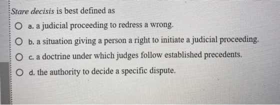 Stare decisis is best defined as O a. a judicial proceeding to redress a wrong. O b. a situation giving a person a right to i