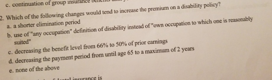 2. Which of the following changes would tend to increase the premium on a disability policy? a. a shorter elimination period