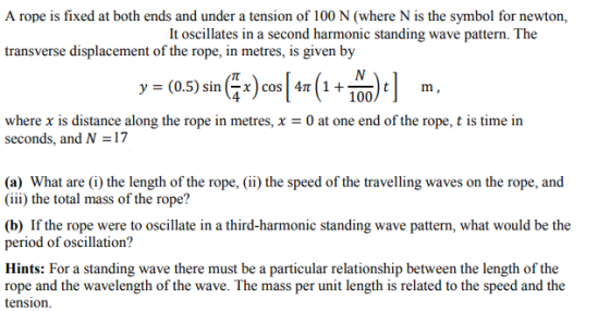 A rope is fixed at both ends and under a tension of 100 N (where N is the symbol for newton, transverse displacement of the rope, in metres, is given by y = (0.5) sin ( x) cos | 4 1 + 100) t where x is distance along the rope in metres, x = 0 at one end of the rope, t is time in seconds, and N 17 (a) What are (i) the length of the rope, (ii the speed of the travelling waves on the rope, and (iii) the total mass of the rope? (b) If the rope were to oscillate in a third-harmonic standing wave pattern, what would be the period of oscillation? Hints: For a standing wave there must be a particular relationship between the length of the rope and the wavelength of the wave. The mass per unit length is related to the speed and the tension.