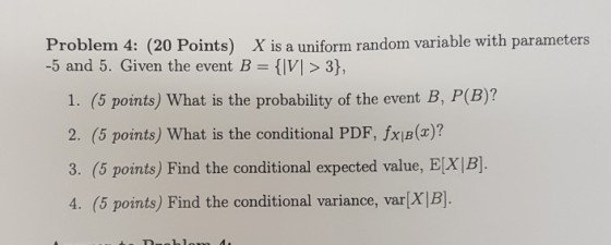 Problem 4: (20 Points) X is a uniform random variable with parameters -5 and 5. Given the event B-VI > 3) 1. (5 points) What is the probability of the event B, P(B)? 2. (5 points) What is the conditional PDF, fxB()7 3. (5 points) Find the conditional expected value, E[X |B]. 4. (5 points) Find the conditional variance, var[X]B].