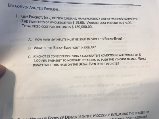 BREAK-EVEN ANALYSIS PROBLEMS: 1. GUY PINCHOT, INC., OF NEW ORLEANS, MANUFACTURES A LINE OF WOMEN THE SWIMSUITS OF WHOLESALE FOR$ 15.00. VARIABLE COST PER UNIT IS$ 4.00. TOTAL FIXED COST FOR THE LINE IS $ 180,000.00. S SWİMSUITS. A. How MANY SWIMSUITS MUST BE SOLD IN ORDER TO BREAK-EvEN? B. WHAT IS THE BREAK-EVEN POINT IN DOLLAR? C. PINCHO T IS CONSIDERING USING A COOPERATIVE ADVERTISING ALLOWANCE OF $ 1.00 PER SWIMSUIT TO MOTIVATE RETAILERS TO PUSH THE PINCHOT BRAND. WHAT IMPACT WILL THIS HAVE ON THE BREAK-EvEN POINT IN UNITS? MOUNTOIN FoODS OF DENVER IS IN THE PROCESS OF EVALUATING THE FEASIBILITY M DİARI E COST ESTIMATES