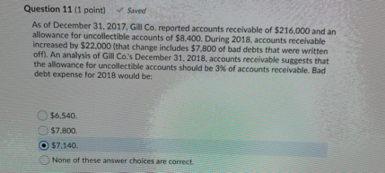 Question 11 (1 point) Saved As of December 31, 2017, Gill Co. reported accounts receivable of $216,000 and an allowance for u