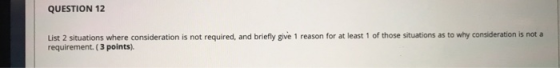 QUESTION 12 List 2 situations where consideration is not required, and briefly give 1 reason for at least 1 of those situatio