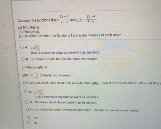X+3 7X+4 3x - 4 Consider the functions f(x) = and g(x) = 7- (a) Find f(g(x)). (b) Find g(f(x)) (c) Determine whether the func