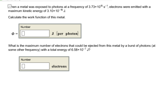 hen a metal was exposed to photons at a frequency of 3.73x1015 s-1 electrons were emitted with a maximum kinetic energy of 3.10x 10-19 J. Calculate the work function of this metal. Number J (per photon What is the maximum number of electrons that could be ejected from this metal by a burst of photons (at some other frequency) with a total energy of 6.58x10-7 J? Number electron:s