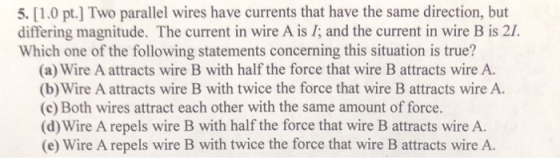 5. [1.0 pt.] Two parallel wires have currents that have the same direction, but differing magnitude. The current in wire A is