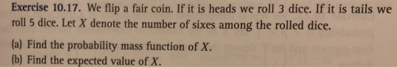 Exercise 10.17. We flip a fair coin. If it is heads we roll 3 dice. If it is tails we roll 5 dice. Let X denote the number of sixes among the rolled dice. (a) Find the probability mass function of X. (b) Find the expected value of X.