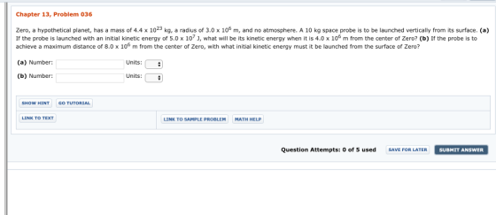 Chapter 13, Problem 036 surface. (a) Zero, a hypothetical planet, has a mass of 4.4 x 1023 kg, a radius of 3.0 x 106 m, and no atmosphere. A 10 kg space probe is to be launched vertically from its surface. (a) If the probe is launched with an initial kinetic energy of 5.0x 107 J, what will be its kinetic energy when it is 4.0 x 106 m from the center of Zero? (b) If the probe is to achieve a maximum distance of 8.0 x 106 m from the center of Zero, with what initial kinetic energy must it be launched from the surface of Zero? center with what initial kinetic energy must t 4 (a) Number: Units: (b) Number: Units: SHOW HINT GO TUTORIAL LINK TO TEXT LINK TO SAMPLE PROBLEM MATH HELP Question Attempts: 0 of 5 used SAVE FOR LATER SUBMIT ANSWER