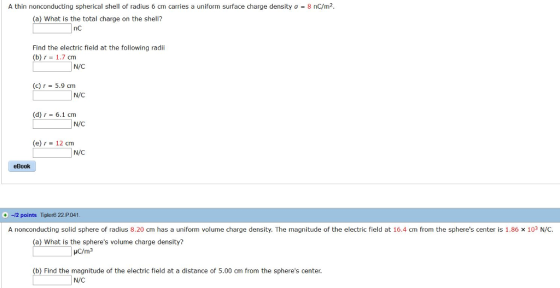 A thin nonconducting spherical shell of radius 6 cm carries a uniform surface charge density 8 nC7m (a) What is the total charge on the shell? nC Find the electric field at the following radi (b) r 1.7 cm N/C (c) r 5.9 cm N/C (d) r 6.1 cm N/C e 12 cm N/C eBook +-12 points Tipler6 22 P041 A nonconducting solid sphere of radius 8.20 cm has a uniform volume charge density. The magnitude of the electric field at 16.4 cm from the spheres center is 1.86 x 103 N/C (a) What is the spheres volume charge density? (b) Find the magnitude of the electric fleld at a distance of 5.00 cm from the spheres center. N/C