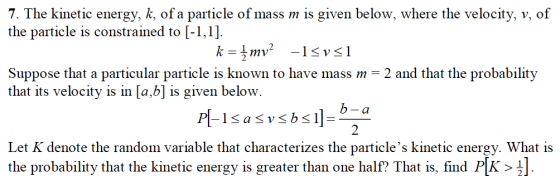 7. The kinetic energy, k, of a particle of mass m is given below, where the velocity, v, of the particle is constrained to [-1,1] Suppose that a particular particle is known to have mass m - 2 and that the probability that its velocity is in [a,b] is given below. Let K denote the random variable that characterizes the particles kinetic energy. What is the probability that the kinetic energy is greater than one half? That is, find P[K >
