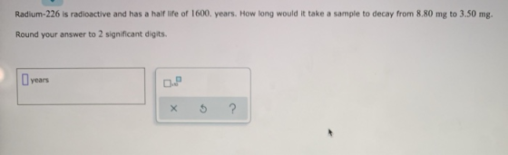 Radium-226 is radioactive and has a half life of 1600. years. How long would it take a sample to decay from 8.80 mg to 3.50 m