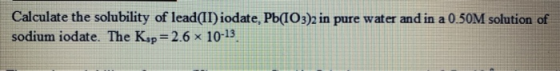 Calculate the solubility of lead(II) iodate, Pb(103)2 in pure water and in a 0.50M solution of sodium iodate. The Ksp = 2.6 1