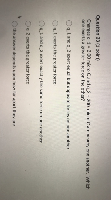 Question 23 (1 point) Charges q_1 = 2.00 micro C and q_2 = 200. micro C are nearby one another. Which one exerts a greater fo