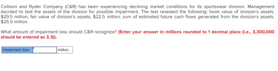 Collison and Ryder Company (C&R) has been experiencing declining market conditions for its sportswear division. Management decided to test the assets of the division for possible impairment. The test revealed the following: book value of divisions assets, $29.5 million; fair value of divisions assets, $22.5 million; sum of estimated future cash flows generated from the divisions assets, $25.5 million What amount of impairment loss should C&R recognize? (Enter your answer in millions rounded to 1 decimal place (i.e., 3,300,000 should be entered as 3.3)) Impairment loss million