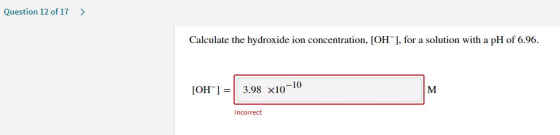 Question 12 of 17 > Calculate the hydroxide ion concentration, [OH-], for a solution with a pH of 6.96. [OH-] = 3.98 x10-10 |
