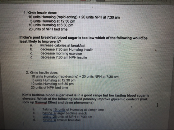 1. Kims Insulin dose: 10 units Humalog (rapid-acting) + 20 units NPH at 7:30 am 5 units Humalog at 12:30 pm 10 units Humalog