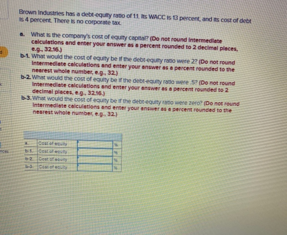 Brown Industries has a debt-equity ratio of 11. Its WACC IS 13 percent, and its cost of debt Is 4 percent. There is no corpor
