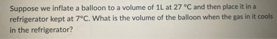 Suppose we inflate a balloon to a volume of 11 at 27 °C and then place it in a refrigerator kept at 7°C. What is the volume o