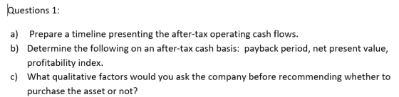 Questions 1: a) Prepare a timeline presenting the after-tax operating cash flows. b) Determine the following on an after-tax