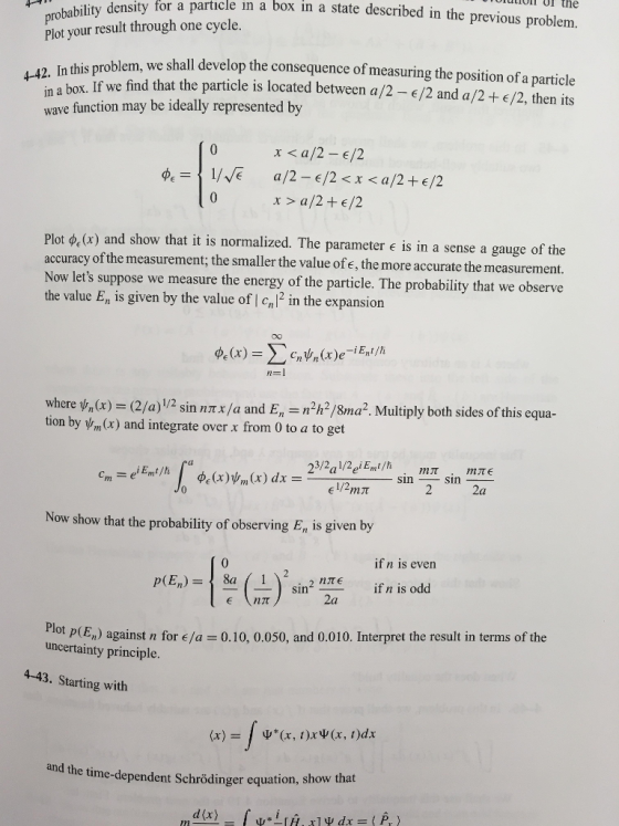 uion or the for a particle in a box in a state described in the previous problem. Plot your result through one cycle. blem, we shall develop the consequence of measuring the position of a particle 4-42. In this box. If we find that the particle is located between a/2-/2 and a/2+/2, then its wave function may be ideally represented by a/2 - /2 <x <a/2+/2 x > a/2+/2 Plot ?(x) and show that it is normalized. The parameter e is in a sense a gauge of the accuracy of the measurement; the smaller the value of e, the more a Now lets suppose we measure the energy of the particle. The probability that we observe the value E, is given by the value of I crl2 in the expansion ccurate the measurement. where 1.n(x) (2/a) 1 2 sin nmx/a and E-n2h2/8ma2. Multiply both sides ofthis equa tion by m(x) and integrate over x from 0 to a to get 2a Now show that the probability of observing En is given by if n is even p(En)asin TE if n is odd 2a ot p(En) against n for e/a-0.10, 0.050, and 0.010. Interpret the result in terms of the uncertainty principle. 4-43. Starting with and the time -dependent Schrödinger equation, show that