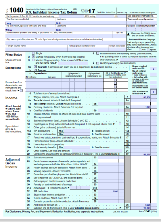 1040 u.s ndividual Income Tax Retum 201 16 For the year Jan. 1-Dec. 31, 2017, or other tax year begin Your first name and initial OMB No. 1545-0074 AS Use Only-Do not wrte or stapla in this space See separate instructions. Your social security number fH a joint retum, spouses first name and initial Home address (number and street) H you have a P.O. box, see instructions. City, town or post office, state, and ZP code. If you have a foreign address, also complete spaces below (pee instructions Spouses social security number Make sure the SSNE) above and on line Gc are correct. Chack haroif you, or your spousoiffing infy, want$3 to go to this fund. Chacking box boow wil not chango your tax ar Hoad of housshold (wihqufying pason).(So instuctions) Filing Statusngle Married filing jointly (even f only one had income) 2 the qualitying parson is a child but nat your dapandant, antor thie childs name hara. Check only one 3 Married filing separately. Enter spouses SSN above box and full name here. 5 Qualtyng widower) (see Instructions) Exemptions6 6a Yourself. If someone can claim you as a dependent, do not check box 6a on 6a and 6b No. of children 3 Dependends4 if chid under age 17 ived with you .did not ivo with you due to divorco social security numberrelationhip to you check here Income Attach Forms 9a Ordinary Add numbers on lines above d Total number of exemptions claimed 8a b Taxable interest. Attach Schedule B if required Tax-exempt interest. Do not include on ine 8a 8b 9a W-2 here. Also b Qualified dividends 9b 10 Taxable refunds, credits, or offisets of state and local income taxes 10 was withheld.11 Alimony received 12 Business income or (loss). Attach Schedule C or C-EZ 13 Capital gain or (loss). Attach Schedule D if required. If not required, check here 13 Other gains or (losses). Attach Form 4797 If you did not b Taxable amount b Taxable amount see instructions. 15a IRA distributions 16a Pensions and annuities 16a 17 Rental real estate, royalties, partnerships, S corporations, trusts, etc. Attach Schedule E 17 18 Farm income or (oss). Attach Schedule F 9 Unemployment compensation 20a Social security benefits 20a 21 Other income. List type and amount 22 Combine the amounts in the far fight column for lines 7 through 21. This is your total income22 16b b Taxable amount 20b 21 24 Certain business expenses of reservists, performing artists, and fee-basis government officials. Attach Form 2106 or 2106-EZ 24 25 Heath savings account deduction. Attach Form 8889 25 26 Moving expenses. Attach Form 3903 27 Deductible part of seltf-employment tax. Attach Schedule SE27 28 Sef-employed SEP, SIMPLE, and qualified plans 29 Sef-employed health insurance daduction 30 Penalty on early withdrawal of savings 31a Alimony paid b Racipients SSN 32 IRA deduction 33 Student loan interest deduction 34 Tuition and fees. Attach Form 8917 35 Domestic production activities deduction. Attach Form 8903 35 36 Add ines 23 through 35 37 Subtract line 36 from line 22. This is your adjusted gross income 26 30 32 5500 For Disclosure, Privacy Act, and Paperwork Reduction Act Notice, see separate instructions. Cat. No. 113208 Form 1040 (2017)
