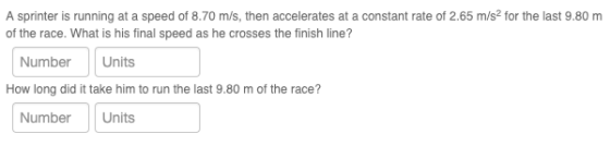 A sprinter is running at a speed of 8.70 m/s, then accelerates at a constant rate of 2.65 m/s2 for the last 9.80 m of the race. What is his final speed as he crosses the finish line? NumberUnits How long did it take him to run the last 9.80 m of the race? NumberUnits