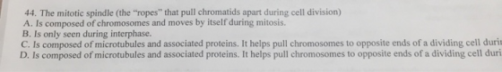 44. The mitotic spindle (the ropes that pull chromatids apart during cell division) A. Is composed of chromosomes and moves