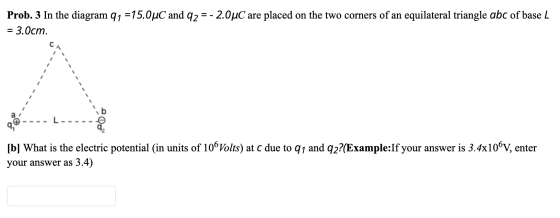 Prob. 3 In the diagram 91 =15.0°C and 92 = - 2.0uC are placed on the two corners of an equilateral triangle abc of base L : 3
