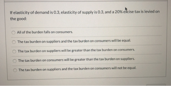 If elasticity of demand is 0.3, elasticity of supply is 0.3, and a 20% excise tax is levied on the good: All of the burden fa