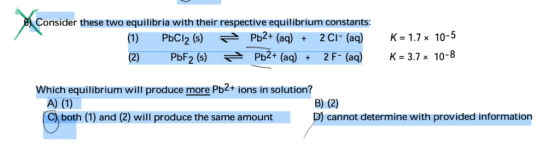 Consider these two equilibria with their respective equilibrium constants: (1) (2) PbCl2 ()Pb2+ (aq)2CI- (aq) Pbf2 (s) РЬ2+ (aq) + 2 F-(aq) K 1.7x 10-5 K-37x10-8 Which equilibrium will produce more Pb2+ions in solution? B) (2) D) cannot determine with provided information C) both (1) and (2) will produce the same amount
