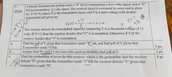 ission system sends a 0 bit by transmitting a zero volts signal, and a 1 7 A binary bit bytransmitting +2 volts signal. The received signal is corrupted by noise and is givern by: Y-X+N, where X is the transmitted signal, and N is a noise voltage with double- exponential pdf given by; 0 1เ The receiver detects the transmitted signal by comparing Y to a threshold voltàge of +1 volts. If Y<+1 then the rcceiver decides that U is transmitted. Otherwise if Y20 the receiver decides that “I ” is transmitted. Find the df of Y given that transmitter sends 0 bit, and find pdf of Y given that Transmitter sends 1bit. 3 pt. 3 pt c. Find the probability of error for this receiver, which is the probability that the receiver 4 pt b. Assume that 0s and Is are sent with cquai probability find pdfotY. detects I given that the transmitter sends IOR the receiver detects 1 given that transmitter sends 0.