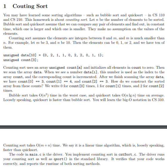 1 Couting Sort You may have learned some sorting algorithms - such as bubble sort ad quicksort in CS 110 and CS 210. This homework is about counting sort. Let n be the number of elements to be sorted. Bubble sort and quicksort assume tha time, which one is larger and which one is smaller. They make no assumption on the values of the elements t we can compare any pair of elements and find out, in constant Counting sort assumes the elements are integers between 0 and m, and m is much smaller than n. For example, let m be 3, and n be 10. Then the elements can be 0, 1. or 2, and we have ten of them. unsigned data[10]-0, 2, 1, 1, 0, 2, 2, 0, 1, 1}; unsigned count [3]; Counting sort uses an array unsigned count [m] and initializes all elements in count to zero. Then we scan the array data. When we see a number data[i], this number is used as the index to the array count, and the corresponding count is incremented. After we finish scanning the array data, we have count [0]-3. count [1]-4, and count [2] == 3. How do we construct the sorted array from these counts? We write 0 for count [0] times, 1 for count [1] times, and 2 for count [2] mes Bubble sort takes O(n2) time in the worst case, and quicksort takes O(nlgn) time on average Loosely speaking, quicksort is faster than bubble sort. You will learn the big-O notation in CS 310 Counting sort takes O(m+n) time. We say it is a linear time algorithm, which is, loosely speaking, faster than quicksort The code in main.c is the driver. You implement counting sort in cntSort.c. The driver runs your counting sort as well as qsort in the standard library. It verifies that your code works correctly, and reports the runtime of both sorting methods.