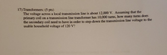 17) Transformers: (5 pts) The voltage across a local transmission line is about 12,000 V. Assuming that the primary coil on a