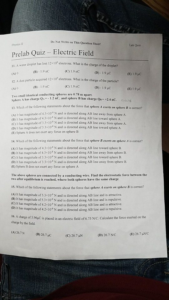 Do Not Write on This Question Sheet! Physics Lab Quiz Prelab Quiz - Electric Field let has lost 12x 10° electrons. What is the charge of the droplet? (B) 1.9 nC (D)-1.9 HC (E) 1.9 uC 12. A dust particle acquired 12x10 electrons. What is the charge (B) 1.9 nC (C) 1.9 nC (D)-1.9 uC (E) 1.9 uC Two small identical conducting spheres are 0.78 m apart. Sphere A has charge QA-1.2 nC, and sphere B has charge Qn +2.4 nC. fong 13. Which of the following statements about the force that sphere A exerts on sphere B is correct? tude of 4.3x10 N and is directed along AB line away from sphereA (A) It has of (B) it has magnitude of 4.310 N and is directed along AB line toward sphere A. C) it has magnitude of 3.3 x109 N and is directed along AB line away from sphere A (D) It has magnitude of 3.3x10* N and is directed along AB line toward sphere A. (E) Sphere A does not exert any force on sphere B 14. Which of the following statements about the force that sphere B exerts on sphere A is correct? (A) It has magnitude of 4.3x10* N and is directed along AB line toward sphere B. (B) It has magnitude of 4.3x10 N and is directed along AB line away from sphere B (C) It has magnitude of 3.3x103 N and is directed along AB line toward sphere B. (D) It has magnitude of 3.3x103 N and is directed along AB line away from sphere B. (E) Sphere B does not exert any force on sphere A The above spheres are connected by a conducting wire. Find the electrostatic force between the two after equilibrium is reached, where both spheres have the same charge 15. Which of the following statements about the force that sphere A exerts on sphere B is correct? (A) It has magnitude of 5.3x10° N and is directed along AB line and is attractive (B) It has magnitude of 5.3x 10 N and is directed along AB line and is repulsive. (C) It has magnitude of 4.2 10 N and is directed along AB line and is attractive. (D) It h us magnitude of 4.2x109 N and is directed along AB line and is repulsive. A charge of 3.96yC is placed in an electric field of 6.75 N/C. Calculate the force exerted on the charge by the field. (A) 26.7N (B) 26.7 uC (C) 26.7 IN (D) 26.7 N/C (E) 26.7 HN/C