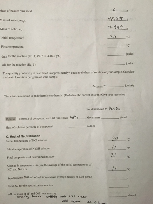 Mass of beaker plus solid Mass of water,mno 1.229 4,298-g 41-949 Mass of solid, m Initial temperature Final temperature a1,0 for the reaction (Eq. 1 ) (SH. = 4.18 J/g°C) ΔH for the reaction (Eq.5) The quantity you have just calculated is approximately equal to the heat of solution of your sample. Calculate OC - joules joules the heat of solution per gram of solid sample. The solution reaction is endothermic exothermic. (Underline the correct answer.) Give your reasoning. Solid unknown # s ndol g/mol oalǐ교 Formula of compound used (if furnished) Heat of solution per mole of compound C. Heat of Neutralization Molar mass kJ/mol °C Initial temperature of HCI solution Initial temperature of NaOH solution Final temperature of neutralized mixture Change in temperature. Ar (use the average of the initial temperatures of oC 3/ °C HCI and NaOH) u,o (assume 50.0 mL of solution and use average density of 1.02 g/mL.) Total ΔH for the neutralization reaction AH per mole of H and OH ions reacting