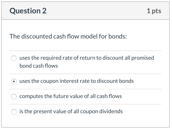 Question 2 1 pts The discounted cash flow model for bonds: O uses the required rate of return to discount all promised bond c