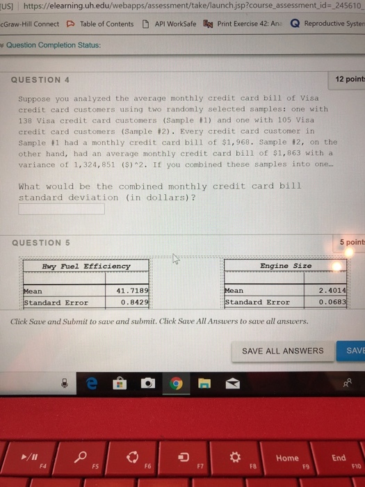 US] https://elearning.uh.edu/webapps/assessment/take/launch jsp?course_assessment_id- 245610 cGraw-Hill Connect Table of Contents API WorkSafe n Print Exercise 42: Ane Q Reproductive Systern s Question Completion Status: QUESTION 4 12 point Suppose you analyzed the average monthly credit card bill of Visa credit card customers using two randomly selected samples: one with 138 Visa credit card customers (Sample 1) and one with 105 Visa credit card custome rs (Sample #2). Eve ry credit card customer in Sample 1 had a monthly credit card bil1 of $1, 968. Sample 2, on the other hand, had an average monthly credit card bill of $1,863 with a variance of 1,324,851 (S)2. If you combined these samples into on... What would be the combined monthly credit card bill standard deviation (in dollars) ? QUESTION 5 5 point HMy Fuel Efficiency Engine Size 41.718 2.4014 0.068 Standard Error 0.842 Standard Error Click Save and Submit to save and submit. Click Save All Answers to save all answers. SAVE ALL ANSWERS SAVE Home End F4 F5 F6 F7 F8 F9 FVO