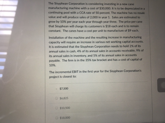 The Sisyphean Corporation is considering investing in a new cane manufacturing machine with a cost of $30,000. It is to be depreciated in a continuing pool with a CCA rate of 50 percent. The machine has no resale value and will produce sales of 2,000 in year 1. Sales are estimated to grow by 10% per year each year through year three. The price per cane that Sisyphean will charge its customers is $18 each and is to remain constant. The canes have a cost per unit to manufacture of $9 each. Installation of the machine and the resulting increase in manufacturing capacity will require an increase in various net working capital accounts. It is estimated that the Sisyphean Corporation needs to hold 2% of its annual sales in cash, 4% of its annual sales in accounts receivable, 9% of its annual sales in inventory, and 5% of its annual sales in accounts payable. The firm is in the 35% tax bracket and has a cost of capital of 10%. The incremental EBIT in the first year for the Sisyphean Corporations project is closest to: $7,500 $6,825 $10.500 $18,000