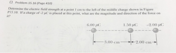 Problem 15.16 (Page 410) Determine the electric field strength at a point 1 cm to the left of the middle charge shown in Figure P15.10. Ifa charge of -2 puC is placed at this point, what are the magnitude and direction of the force on it? 6.00 μC 1.50 μC -2.00 μC
