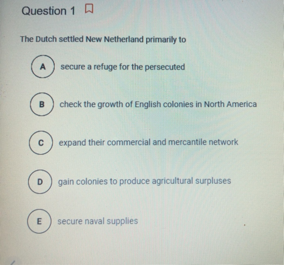 Question 1 The Dutch settled New Netherland primarily to A secure a refuge for the persecuted B check the growth of English c