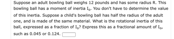 Suppose an adult bowling ball weighs 12 pounds and has some radius R. This bowling ball has a moment of inertia Io. You dont