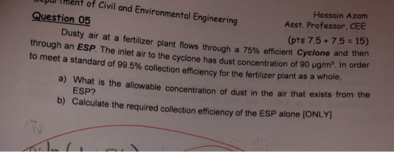 LpurIment of Civil and Environmental Engineering Question 05 Dusty air at a fertilizer plant flows through a 75% efficient Cyclone an to meet a standard of 99.5% collection efficiency for the fertilizer plant as a whole Hossain Azam Asst. Professor, CEE (pts 7.5+ 7.5 15) d then O ug/m3. In order a) What is the allowable concentration of dust in the air that exists from the ESP? b) Calculate the required collection efficiency of the ESP alone [ONLY)