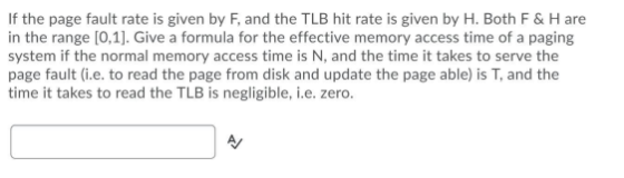 If the page fault rate is given by F, and the TLB hit rate is given by H. Both F & H are in the range [0,1]. Give a formula f